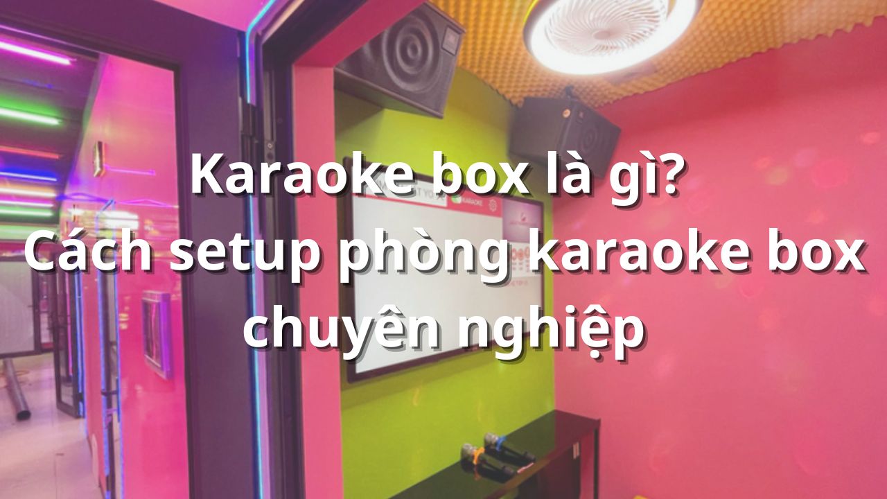 Karaoke box là gì? Cách setup phòng karaoke box chuyên nghiệp