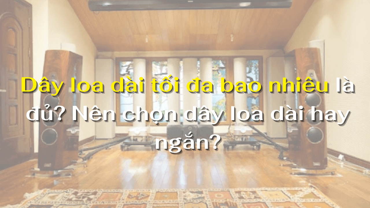 Dây loa dài tối đa bao nhiêu là đủ? Nên chọn dây loa dài hay ngắn?
