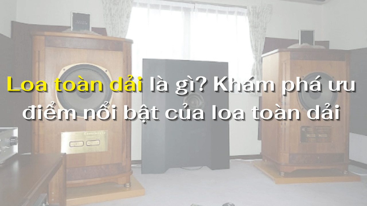 Loa toàn dải là gì? Khám phá ưu điểm nổi bật của loa toàn dải